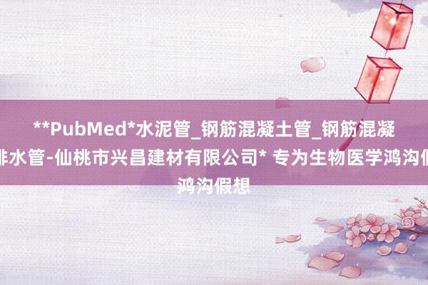 **PubMed*水泥管_钢筋混凝土管_钢筋混凝土排水管-仙桃市兴昌建材有限公司* 专为生物医学鸿沟假想