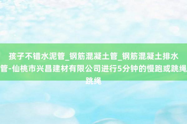 孩子不错水泥管_钢筋混凝土管_钢筋混凝土排水管-仙桃市兴昌建材有限公司进行5分钟的慢跑或跳绳